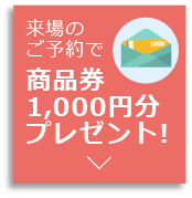 来場のご予約で商品券1,000円分プレゼント!